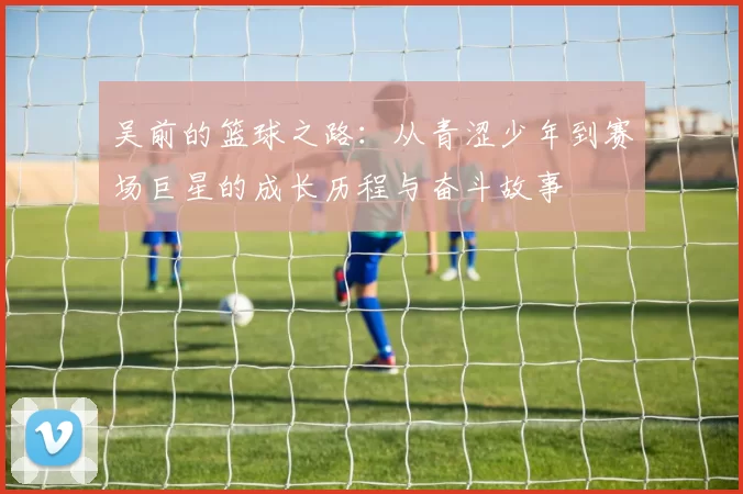 吴前的篮球之路：从青涩少年到赛场巨星的成长历程与奋斗故事