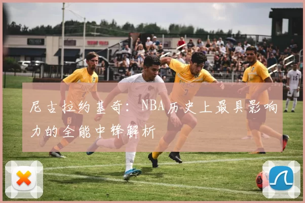 尼古拉约基奇：NBA历史上最具影响力的全能中锋解析