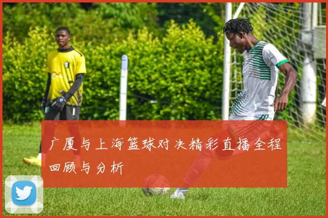 广厦与上海篮球对决精彩直播全程回顾与分析