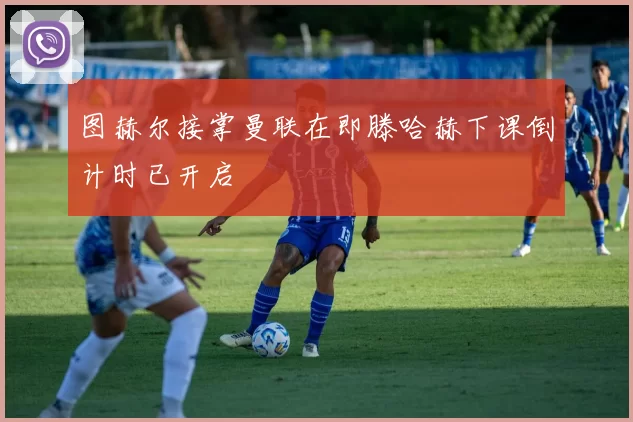 图赫尔接掌曼联在即滕哈赫下课倒计时已开启