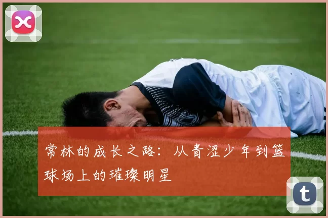常林的成长之路：从青涩少年到篮球场上的璀璨明星