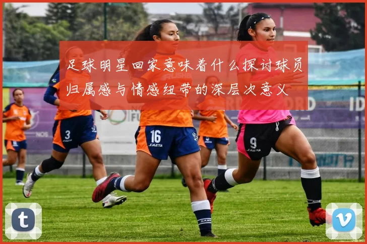 足球明星回家意味着什么探讨球员归属感与情感纽带的深层次意义
