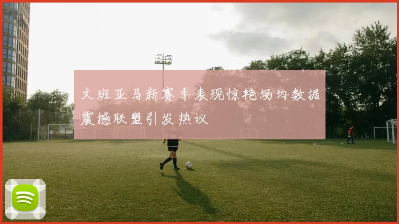 文班亚马新赛季表现惊艳场均数据震撼联盟引发热议